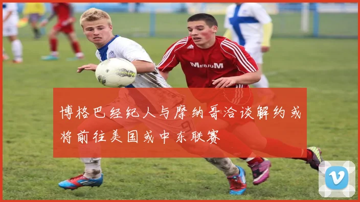 博格巴经纪人与摩纳哥洽谈解约或将前往美国或中东联赛