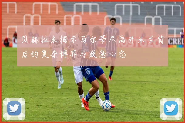 贝赫拉米揭示马尔蒂尼离开米兰背后的复杂博弈与疲惫心态