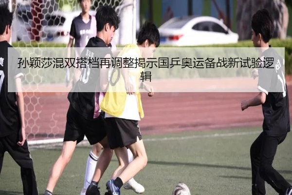 孙颖莎混双搭档再调整揭示国乒奥运备战新试验逻辑